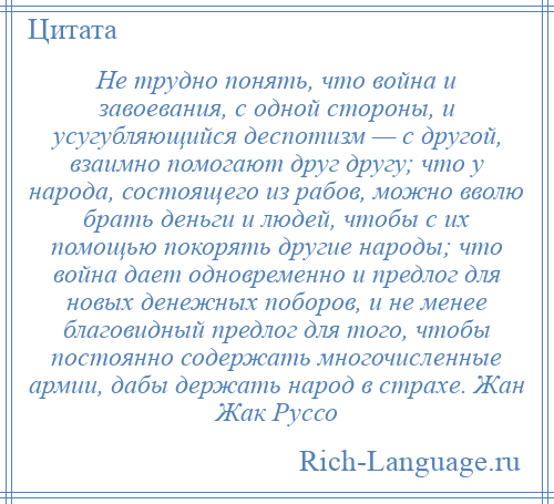 
    Не трудно понять, что война и завоевания, с одной стороны, и усугубляющийся деспотизм — с другой, взаимно помогают друг другу; что у народа, состоящего из рабов, можно вволю брать деньги и людей, чтобы с их помощью покорять другие народы; что война дает одновременно и предлог для новых денежных поборов, и не менее благовидный предлог для того, чтобы постоянно содержать многочисленные армии, дабы держать народ в страхе. Жан Жак Руссо