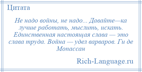 
    Не надо войны, не надо... Давайте—ка лучше работать, мыслить, искать. Единственная настоящая слава — это слава труда. Война — удел варваров. Ги де Мопассан