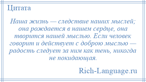 
    Наша жизнь — следствие наших мыслей; она рождается в нашем сердце, она творится нашей мыслью. Если человек говорит и действует с доброю мыслью — радость следует за ним как тень, никогда не покидающая.