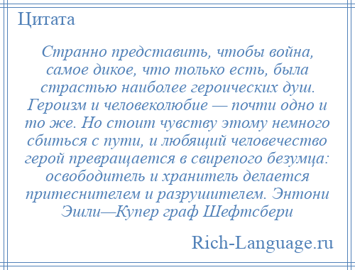 
    Странно представить, чтобы война, самое дикое, что только есть, была страстью наиболее героических душ. Героизм и человеколюбие — почти одно и то же. Но стоит чувству этому немного сбиться с пути, и любящий человечество герой превращается в свирепого безумца: освободитель и хранитель делается притеснителем и разрушителем. Энтони Эшли—Купер граф Шефтсбери