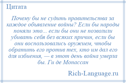 
    Почему бы не судить правительства за каждое объявление войны? Если бы народы поняли это... если бы они не позволили убивать себя без всяких причин, если бы они воспользовались оружием, чтобы обратить его против тех, кто им дал его для избиения, — в этот день война умерла бы. Ги де Мопассан