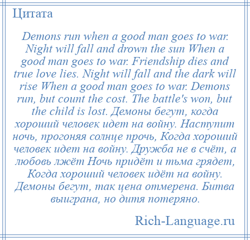 
    Demons run when a good man goes to war. Night will fall and drown the sun When a good man goes to war. Friendship dies and true love lies. Night will fall and the dark will rise When a good man goes to war. Demons run, but count the cost. The battle's won, but the child is lost. Демоны бегут, когда хороший человек идет на войну. Наступит ночь, прогоняя солнце прочь, Когда хороший человек идет на войну. Дружба не в счёт, а любовь лжёт Ночь придёт и тьма грядет, Когда хороший человек идёт на войну. Демоны бегут, так цена отмерена. Битва выиграна, но дитя потеряно.