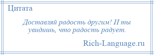 
    Доставляй радость другим! И ты увидишь, что радость радует.