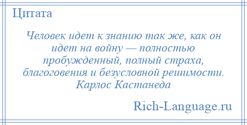 
    Человек идет к знанию так же, как он идет на войну — полностью пробужденный, полный страха, благоговения и безусловной решимости. Карлос Кастанеда