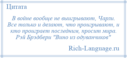 
    В войне вообще не выигрывают, Чарли. Все только и делают, что проигрывают, и кто проиграет последним, просит мира. Рэй Брэдбери Вино из одуванчиков 