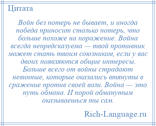 
    Войн без потерь не бывает, и иногда победа приносит столько потерь, что больше похоже на поражение. Война всегда непредсказуема — твой противник может стать твоим союзником, если у вас двоих появляются общие интересы. Больше всего от войны страдают невинные, которые оказались втянуты в сражение против своей воли. Война — это путь обмана. И порой обманутым оказываешься ты сам.