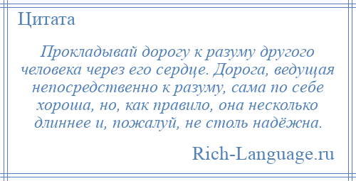 
    Прокладывай дорогу к разуму другого человека через его сердце. Дорога, ведущая непосредственно к разуму, сама по себе хороша, но, как правило, она несколько длиннее и, пожалуй, не столь надёжна.