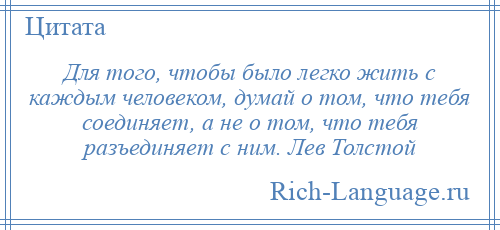 
    Для того, чтобы было легко жить с каждым человеком, думай о том, что тебя соединяет, а не о том, что тебя разъединяет с ним. Лев Толстой