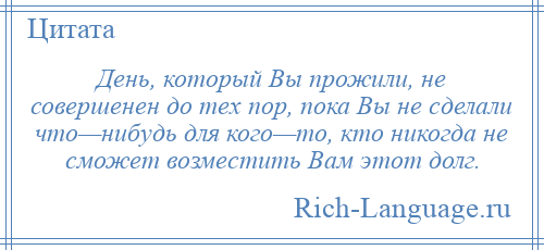 
    День, который Вы прожили, не совершенен до тех пор, пока Вы не сделали что—нибудь для кого—то, кто никогда не сможет возместить Вам этот долг.