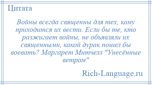 
    Войны всегда священны для тех, кому приходится их вести. Если бы те, кто разжигает войны, не объявляли их священными, какой дурак пошел бы воевать? Маргарет Митчелл Унесённые ветром 