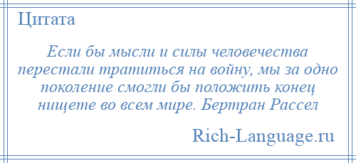 
    Если бы мысли и силы человечества перестали тратиться на войну, мы за одно поколение смогли бы положить конец нищете во всем мире. Бертран Рассел