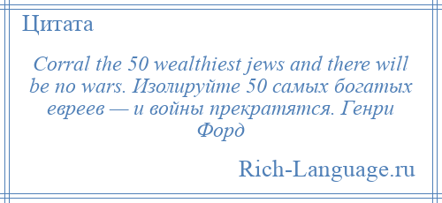 
    Corral the 50 wealthiest jews and there will be no wars. Изолируйте 50 самых богатых евреев — и войны прекратятся. Генри Форд