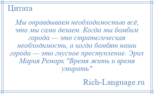 
    Мы оправдываем необходимостью всё, что мы сами делаем. Когда мы бомбим города — это стратегическая необходимость, а когда бомбят наши города — это гнусное преступление. Эрих Мария Ремарк Время жить и время умирать 