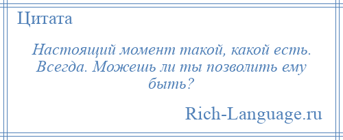 
    Настоящий момент такой, какой есть. Всегда. Можешь ли ты позволить ему быть?