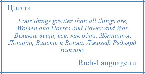 
    Four things greater than all things are, Women and Horses and Power and War. Великие вещи, все, как одна: Женщины, Лошади, Власть и Война. Джозеф Редьярд Киплинг