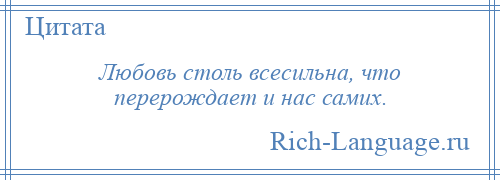 
    Любовь столь всесильна, что перерождает и нас самих.