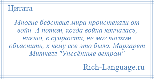 
    Многие бедствия мира проистекали от войн. А потом, когда война кончалась, никто, в сущности, не мог толком объяснить, к чему все это было. Маргарет Митчелл Унесённые ветром 