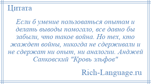 
    Если б умение пользоваться опытом и делать выводы помогало, все давно бы забыли, что такое война. Но тех, кто жаждет войны, никогда не сдерживали и не сдержат ни опыт, ни аналогии. Анджей Сапковский Кровь эльфов 