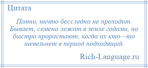 
    Помни, ничто бесследно не проходит. Бывает, семена лежат в земле годами, но быстро прорастают, когда их кто—то шевельнет в период подходящий.