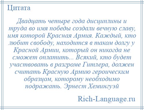 
    Двадцать четыре года дисциплины и труда во имя победы создали вечную славу, имя которой Красная Армия. Каждый, кто любит свободу, находится в таком долгу у Красной Армии, который он никогда не сможет оплатить... Всякий, кто будет участвовать в разгроме Гитлера, должен считать Красную Армию героическим образцом, которому необходимо подражать. Эрнест Хемингуэй