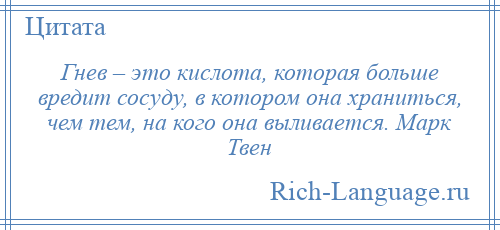 
    Гнев – это кислота, которая больше вредит сосуду, в котором она храниться, чем тем, на кого она выливается. Марк Твен