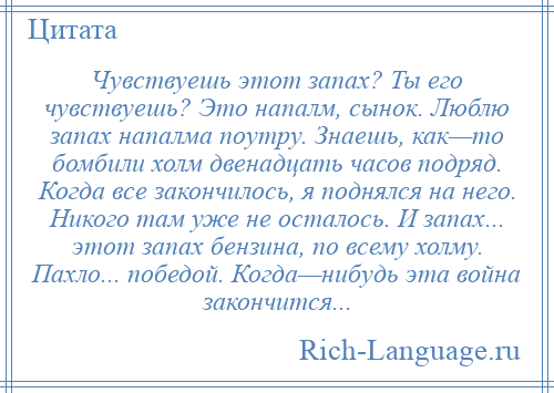 
    Чувствуешь этот запах? Ты его чувствуешь? Это напалм, сынок. Люблю запах напалма поутру. Знаешь, как—то бомбили холм двенадцать часов подряд. Когда все закончилось, я поднялся на него. Никого там уже не осталось. И запах... этот запах бензина, по всему холму. Пахло... победой. Когда—нибудь эта война закончится...