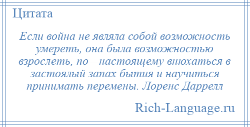 
    Если война не являла собой возможность умереть, она была возможностью взрослеть, по—настоящему внюхаться в застоялый запах бытия и научиться принимать перемены. Лоренс Даррелл