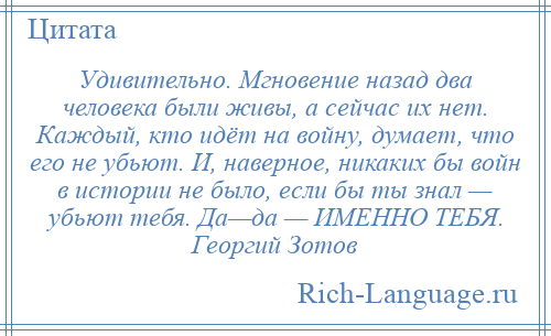 
    Удивительно. Мгновение назад два человека были живы, а сейчас их нет. Каждый, кто идёт на войну, думает, что его не убьют. И, наверное, никаких бы войн в истории не было, если бы ты знал — убьют тебя. Да—да — ИМЕННО ТЕБЯ. Георгий Зотов