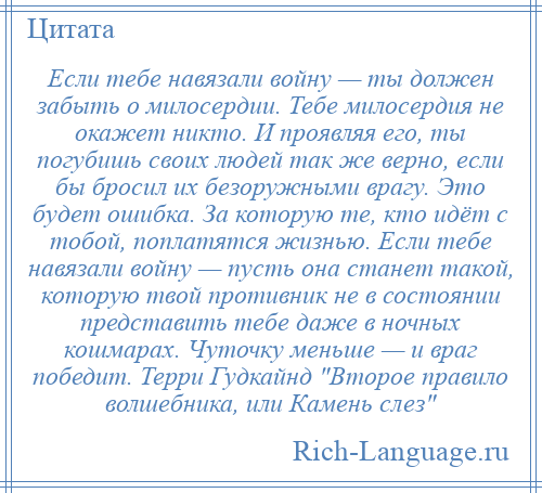 
    Если тебе навязали войну — ты должен забыть о милосердии. Тебе милосердия не окажет никто. И проявляя его, ты погубишь своих людей так же верно, если бы бросил их безоружными врагу. Это будет ошибка. За которую те, кто идёт с тобой, поплатятся жизнью. Если тебе навязали войну — пусть она станет такой, которую твой противник не в состоянии представить тебе даже в ночных кошмарах. Чуточку меньше — и враг победит. Терри Гудкайнд Второе правило волшебника, или Камень слез 