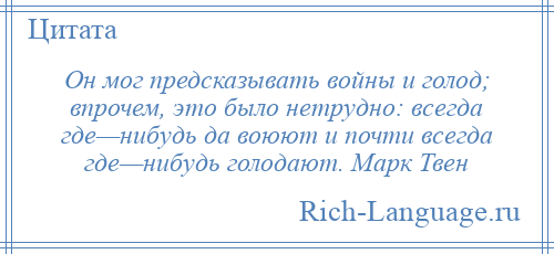 
    Он мог предсказывать войны и голод; впрочем, это было нетрудно: всегда где—нибудь да воюют и почти всегда где—нибудь голодают. Марк Твен