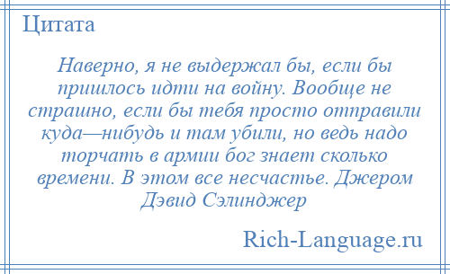
    Наверно, я не выдержал бы, если бы пришлось идти на войну. Вообще не страшно, если бы тебя просто отправили куда—нибудь и там убили, но ведь надо торчать в армии бог знает сколько времени. В этом все несчастье. Джером Дэвид Сэлинджер