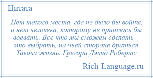 
    Нет такого места, где не было бы войны, и нет человека, которому не пришлось бы воевать. Все что мы сможем сделать – это выбрать, на чьей стороне драться. Такова жизнь. Грегори Дэвид Робертс