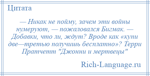 
    — Никак не пойму, зачем эти войны нумеруют, — пожаловался Бигмак. — Добавки, что ли, ждут? Вроде как «купи две—третью получишь бесплатно»? Терри Пратчетт Джонни и мертвецы 