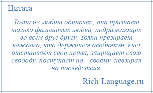 
    Толпа не любит одиночек; она признает только фальшивых людей, подражающих во всем друг другу. Толпа презирает каждого, кто держится особняком, кто отстаивает свои права, защищает свою свободу, поступает по—своему, невзирая на последствия.