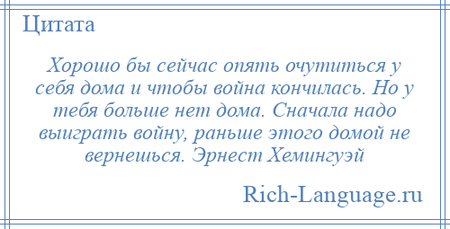 
    Хорошо бы сейчас опять очутиться у себя дома и чтобы война кончилась. Но у тебя больше нет дома. Сначала надо выиграть войну, раньше этого домой не вернешься. Эрнест Хемингуэй