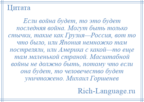 
    Если война будет, то это будет последняя война. Могут быть только стычки, такие как Грузия—Россия, вот то что было, или Япония немножко там постреляли, или Америка с какой—то еще там маленькой страной. Масштабной войны не должно быть, потому что если она будет, то человечество будет уничтожено. Михаил Горшенев