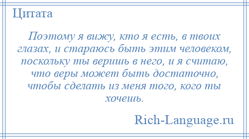 
    Поэтому я вижу, кто я есть, в твоих глазах, и стараюсь быть этим человеком, поскольку ты веришь в него, и я считаю, что веры может быть достаточно, чтобы сделать из меня того, кого ты хочешь.