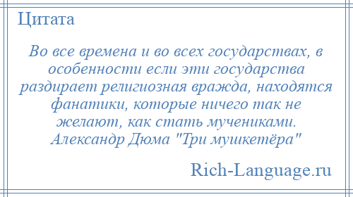 
    Во все времена и во всех государствах, в особенности если эти государства раздирает религиозная вражда, находятся фанатики, которые ничего так не желают, как стать мучениками. Александр Дюма Три мушкетёра 