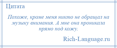 
    Похоже, кроме меня никто не обращал на музыку внимания. А мне она проникала прямо под кожу.