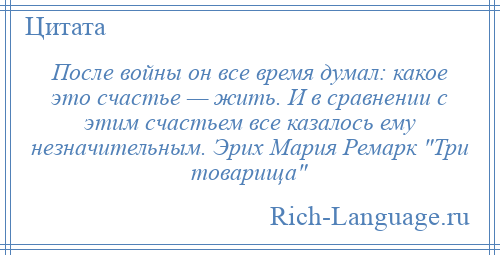 
    После войны он все время думал: какое это счастье — жить. И в сравнении с этим счастьем все казалось ему незначительным. Эрих Мария Ремарк Три товарища 