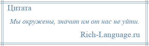 
    Мы окружены, значит им от нас не уйти.