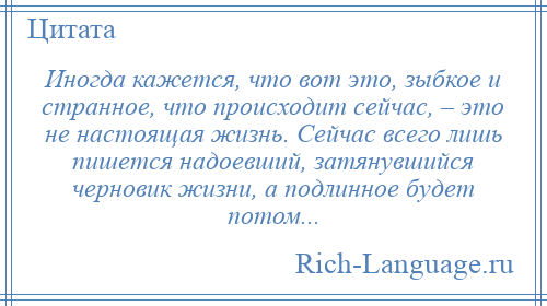 
    Иногда кажется, что вот это, зыбкое и странное, что происходит сейчас, – это не настоящая жизнь. Сейчас всего лишь пишется надоевший, затянувшийся черновик жизни, а подлинное будет потом...