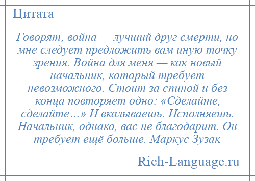 
    Говорят, война — лучший друг смерти, но мне следует предложить вам иную точку зрения. Война для меня — как новый начальник, который требует невозможного. Стоит за спиной и без конца повторяет одно: «Сделайте, сделайте…» И вкалываешь. Исполняешь. Начальник, однако, вас не благодарит. Он требует ещё больше. Маркус Зузак