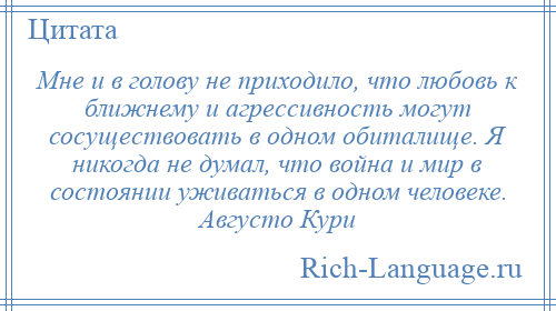 
    Мне и в голову не приходило, что любовь к ближнему и агрессивность могут сосуществовать в одном обиталище. Я никогда не думал, что война и мир в состоянии уживаться в одном человеке. Августо Кури