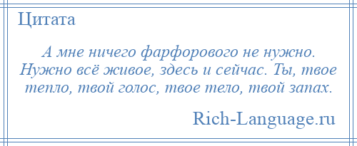 
    А мне ничего фарфорового не нужно. Нужно всё живое, здесь и сейчас. Ты, твое тепло, твой голос, твое тело, твой запах.