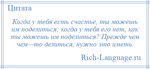 
    Когда у тебя есть счастье, ты можешь им поделиться; когда у тебя его нет, как ты можешь им поделиться? Прежде чем чем—то делиться, нужно это иметь.