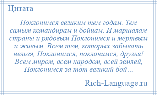 
    Поклонимся великим тем годам. Тем самым командирам и бойцам. И маршалам страны и рядовым Поклонимся и мертвым и живым. Всем тем, которых забывать нельзя, Поклонимся, поклонимся, друзья! Всем миром, всем народом, всей землей, Поклонимся за тот великий бой…