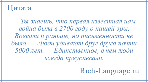 
    — Ты знаешь, что первая известная нам война была в 2700 году о нашей эры. Воевали и раньше, но письменности не было. — Люди убивают друг друга почти 5000 лет. — Единственное, в чем люди всегда преуспевали.