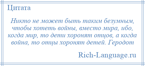 
    Никто не может быть таким безумным, чтобы хотеть войны, вместо мира, ибо, когда мир, то дети хоронят отцов, а когда война, то отцы хоронят детей. Геродот