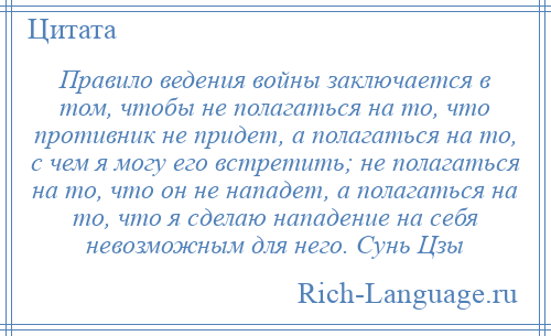 
    Правило ведения войны заключается в том, чтобы не полагаться на то, что противник не придет, а полагаться на то, с чем я могу его встретить; не полагаться на то, что он не нападет, а полагаться на то, что я сделаю нападение на себя невозможным для него. Сунь Цзы